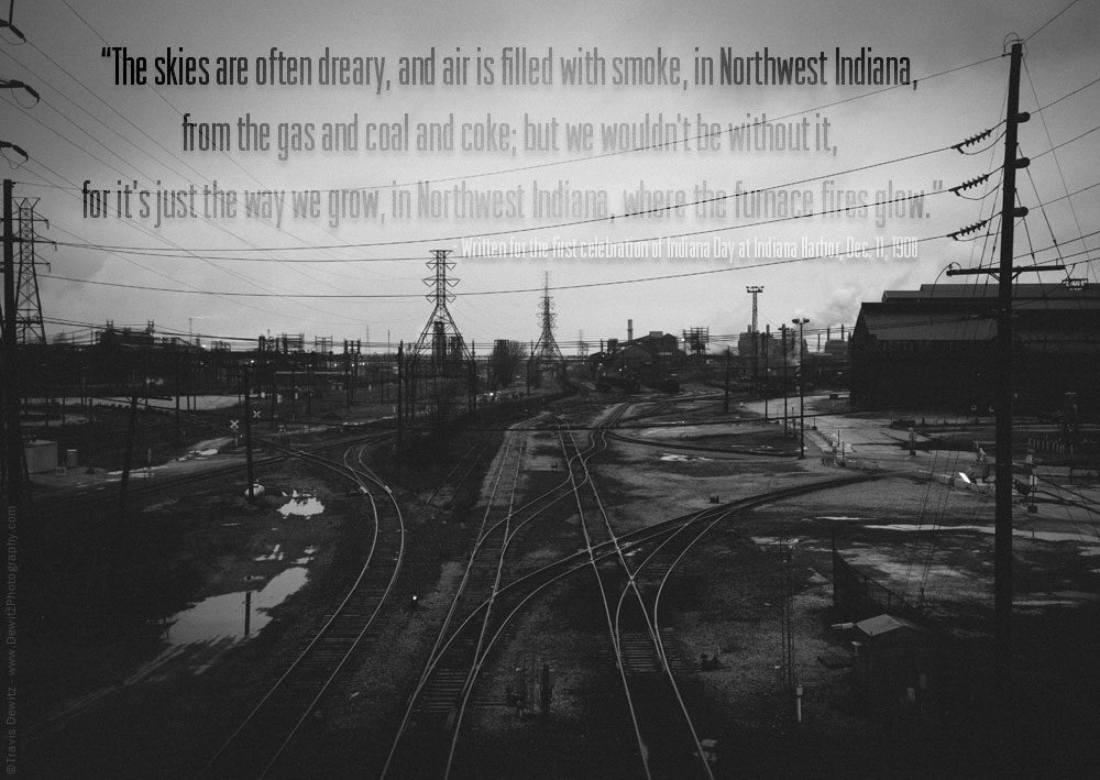 “The skies are often dreary, and air is filled with smoke, in Northwest Indiana,  from the gas and coal and coke; but we wouldn't be without it,  for it’s just the way we grow, in Northwest Indiana, where the furnace fires glow.” - Written for the first celebration of Indiana Day at Indiana Harbor, Dec. 11, 1908 