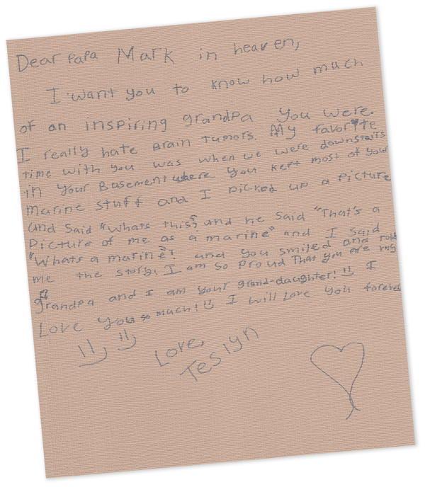 Letter to Grandpa in Heaven From Teslyn - Dear Papa Mark in Heaven, I want you to know how much of an inspiring grandpa you were.  I really hate brain tumors. My favorite time with you was when we were downstairs in your basement where you kept most of your marine stuff and I picked up a picture and said, “what’s this”, and he said, “that’s a picture of me as a marine” and I said, “what’s a marine”? And you smiled and told me the story.  I am so proud that you are my grandpa and I am your grand-daughter. J I love you so much! J I will love you forever!  Love, Teslyn